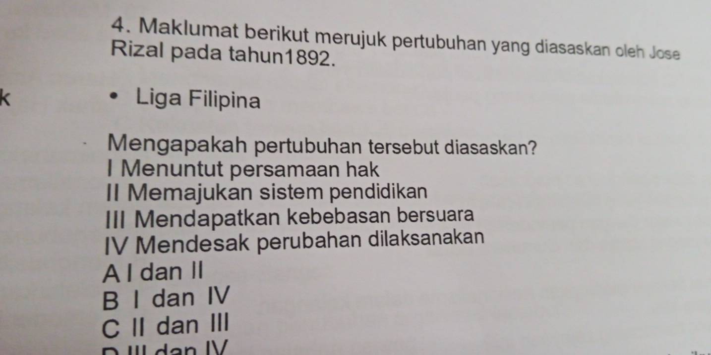 Maklumat berikut merujuk pertubuhan yang diasaskan oleh Jose
Rizal pada tahun1892.
k Liga Filipina
Mengapakah pertubuhan tersebut diasaskan?
I Menuntut persamaan hak
II Memajukan sistem pendidikan
III Mendapatkan kebebasan bersuara
IV Mendesak perubahan dilaksanakan
A I dan II
B I dan IV
C IIdan III
D ª dan IV