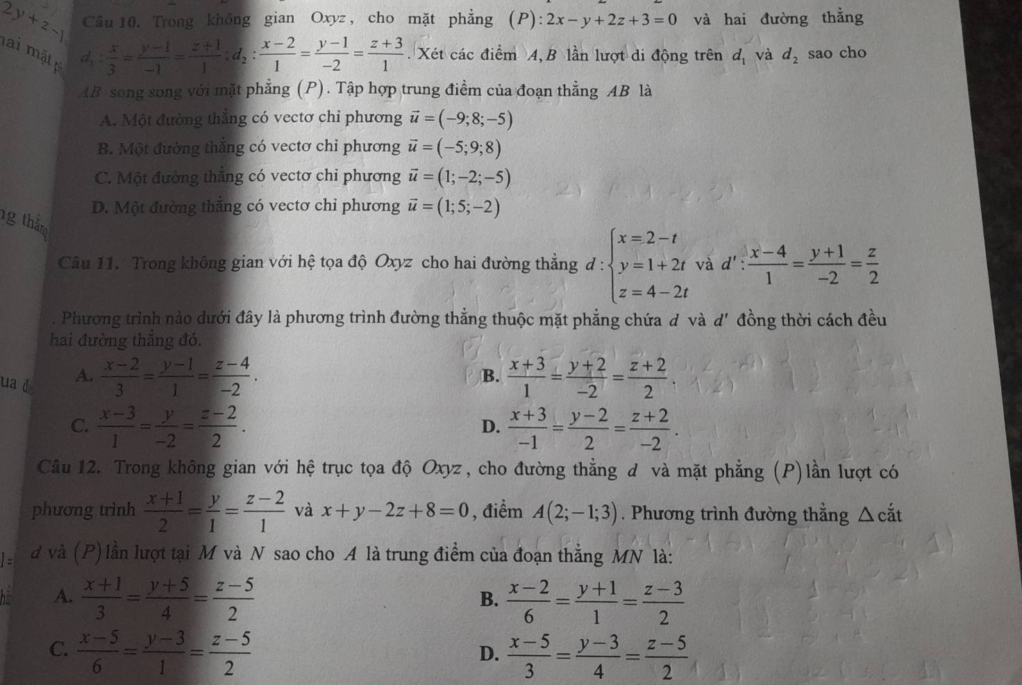 2y+z-1 Câu 10. Trong không gian Oxyz, cho mặt phẳng (P): 2x-y+2z+3=0 và hai đường thẳng
lai mặt
d_1: x/3 = (y-1)/-1 = (z+1)/1 ;d_2: (x-2)/1 = (y-1)/-2 = (z+3)/1 . Xét các điểm A, B lần lượt di động trên d_1 và d_2 sao cho
AB song song với mặt phẳng (P). Tập hợp trung điểm của đoạn thẳng AB là
A. Một đường thắng có vectơ chỉ phương vector u=(-9;8;-5)
B. Một đường thẳng có vectơ chỉ phương vector u=(-5;9;8)
C. Một đường thẳng có vectơ chi phương vector u=(1;-2;-5)
D. Một đường thăng có vectơ chỉ phương vector u=(1;5;-2)
ng thăm
Câu 11. Trong không gian với hệ tọa độ Oxyz cho hai đường thẳng d : :beginarrayl x=2-t y=1+2t z=4-2tendarray. và d : : (x-4)/1 = (y+1)/-2 = z/2 . Phương trình nào dưới đây là phương trình đường thẳng thuộc mặt phẳng chứa đ và d' đồng thời cách đều
hai đường thăng đó.
A.  (x-2)/3 = (y-1)/1 = (z-4)/-2 .  (x+3)/1 = (y+2)/-2 = (z+2)/2 
B.
ua 4  (x+3)/-1 = (y-2)/2 = (z+2)/-2 .
C.  (x-3)/1 = y/-2 = (z-2)/2 .
D.
Câu 12. Trong không gian với hệ trục tọa độ Oxyz, cho đường thẳng d và mặt phẳng (P)lần lượt có
phương trình  (x+1)/2 = y/1 = (z-2)/1  và x+y-2z+8=0 , điểm A(2;-1;3). Phương trình đường thẳng △ cắt
1= d và (P) lần lượt tại M và N sao cho A là trung điểm của đoạn thẳng MN là:
bi A.  (x+1)/3 = (y+5)/4 = (z-5)/2   (x-2)/6 = (y+1)/1 = (z-3)/2 
B.
C.  (x-5)/6 = (y-3)/1 = (z-5)/2 
D.  (x-5)/3 = (y-3)/4 = (z-5)/2 