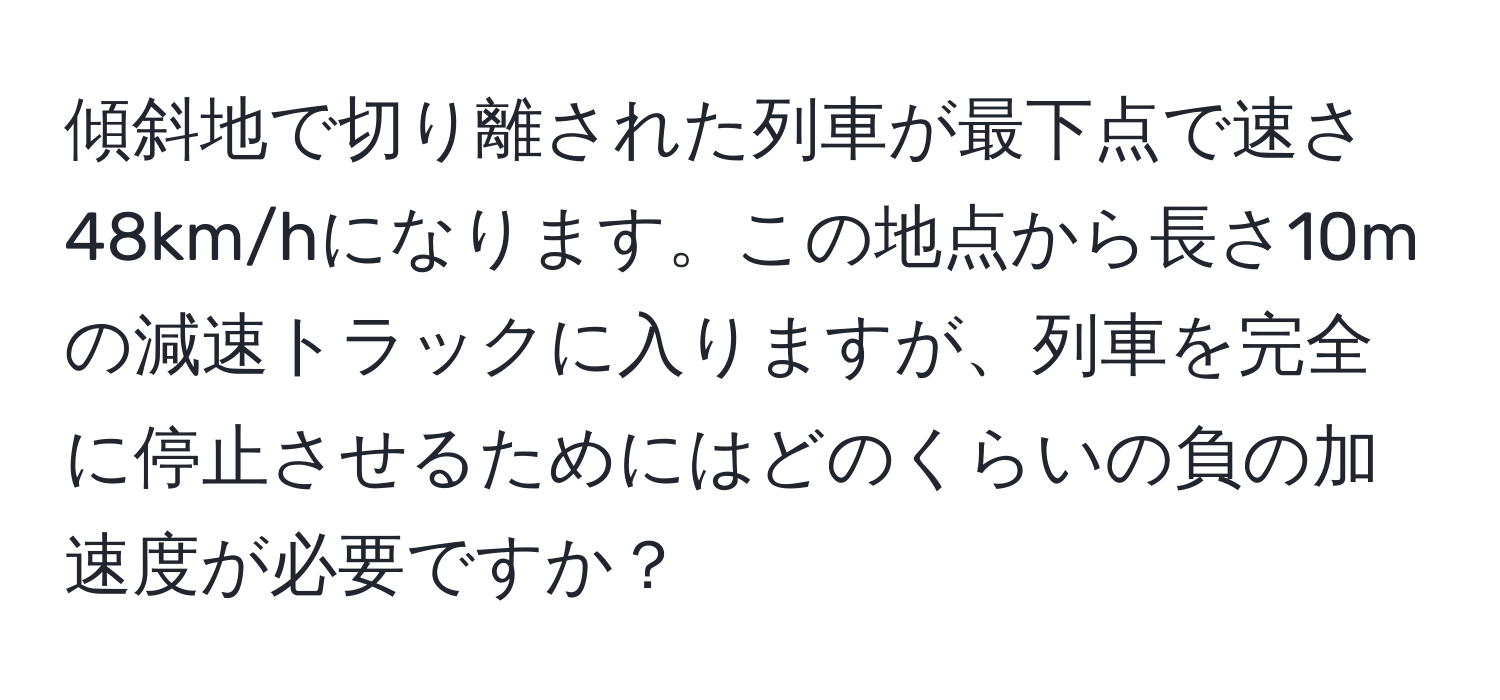 傾斜地で切り離された列車が最下点で速さ48km/hになります。この地点から長さ10mの減速トラックに入りますが、列車を完全に停止させるためにはどのくらいの負の加速度が必要ですか？