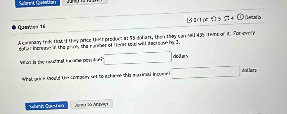 Submit Question 
Question 16 □0/1 pt つ 5 ♂4 Details 
A company fnds that if they price their product at 95 dollars, then they can sell 435 items of it. For every
dollar increase in the price, the number of items sold will decrease by 3. 
What is the maximal income possible? □ dollars
What price should the company set to achieve this maximal income? □ dollars
Submit Question Jump to Answer