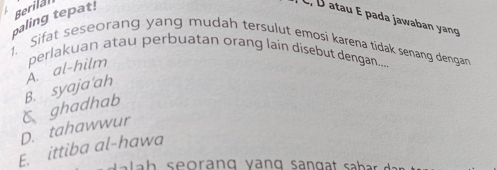 Berilal
paling tepat!
* C, D atau É pada jawaban yang
1. Sifat seseorang yang mudah tersulut emosi karena tidak senang dengan
perlakuan atau perbuatan orang lain disebut dengan.....
A. al-hilm
B. syaja'ah
C ghadhab
D. tahawwur
E. ittiba al-hawa
a h s eorang y ang san g a t sa b r d