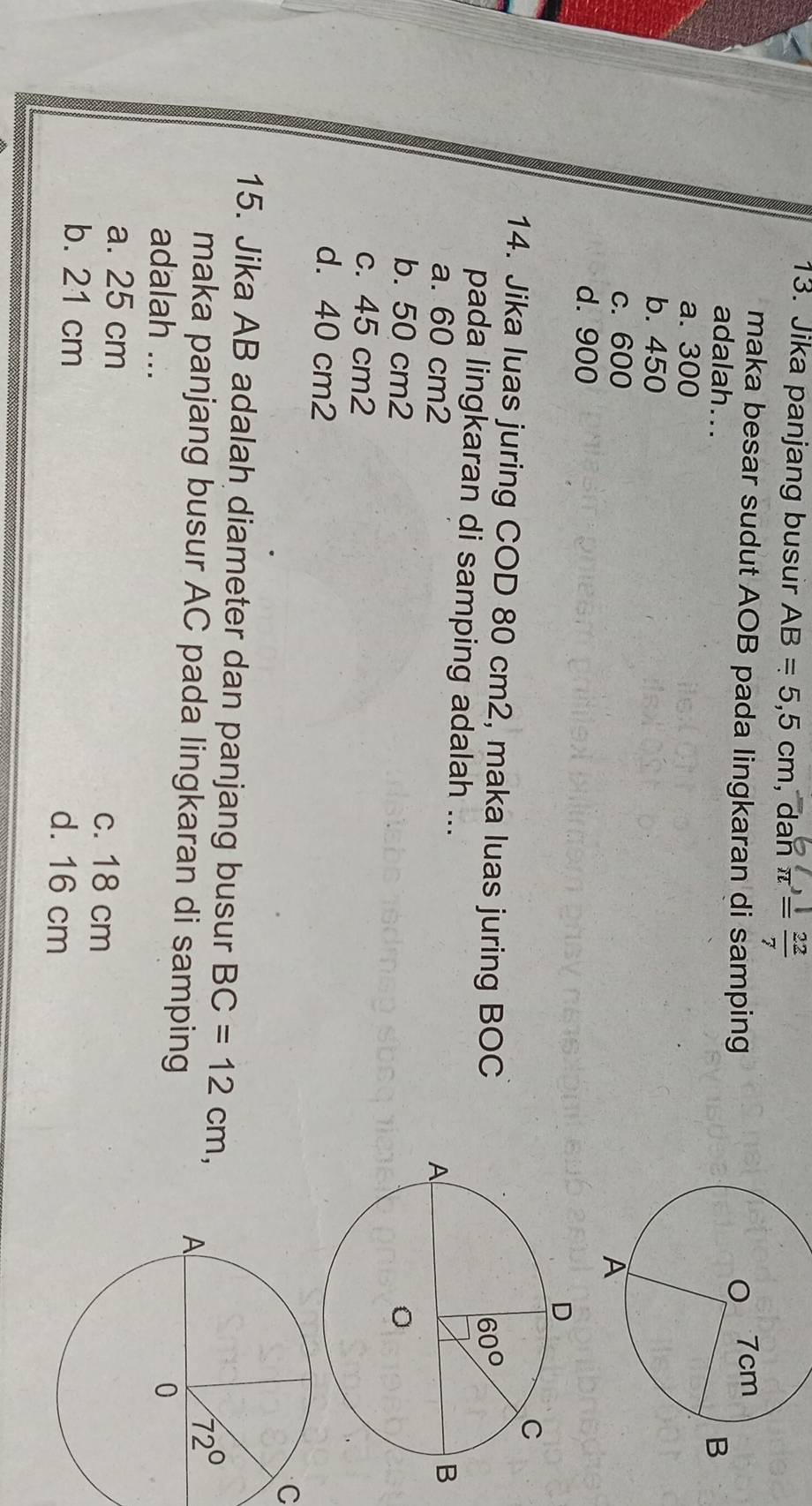Jika panjang busur AB=5,5cm , dan π^,= 22/7 
maka besar sudut AOB pada lingkaran di samping
adalah...
a. 300
b. 450
c. 600
d. 900
14. Jika luas juring COD 80 cm2, maka luas juring BOC
pada lingkaran di samping adalah ...
a. 60 cm2
b. 50 cm2
c. 45 cm2
d. 40 cm2
C
15. Jika AB adalah diameter dan panjang busur BC=12cm,
maka panjang busur AC pada lingkaran di samping
adalah ...
a. 25 cm c. 18 cm
b. 21 cm d. 16 cm