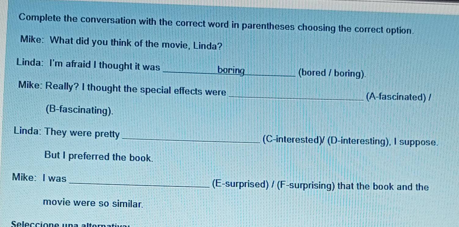 Complete the conversation with the correct word in parentheses choosing the correct option. 
Mike: What did you think of the movie, Linda? 
Linda: I'm afraid I thought it was _boring _(bored / boring). 
Mike: Really? I thought the special effects were _(A-fascinated) / 
(B-fascinating). 
Linda: They were pretty_ (C-interested)/ (D-interesting), I suppose. 
But I preferred the book. 
Mike: I was 
_(E-surprised) / (F-surprising) that the book and the 
movie were so similar. 
Seleccione una alter