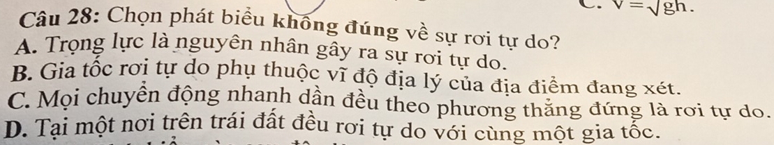 C. v=sqrt(gh). 
Câu 28: Chọn phát biểu khống đúng về sự rơi tự do?
A. Trọng lực là nguyên nhân gây ra sự rơi tự do.
B. Gia tốc rơi tự do phụ thuộc vĩ độ địa lý của địa điểm đang xét.
C. Mọi chuyển động nhanh dần đều theo phương thắng đứng là rơi tự do.
D. Tại một nơi trên trái đất đều rơi tự do với cùng một gia tốc.