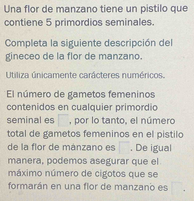 Una flor de manzano tiene un pistilo que 
contiene 5 primordios seminales. 
Completa la siguiente descripción del 
gineceo de la flor de manzano. 
Utiliza únicamente carácteres numéricos. 
El número de gametos femeninos 
contenidos en cualquier primordio 
seminal es , por lo tanto, el número 
total de gametos femeninos en el pistilo 
de la flor de mánzano es . De igual 
manera, podemos asegurar que el 
máximo número de cigotos que se 
formarán en una flor de manzano es