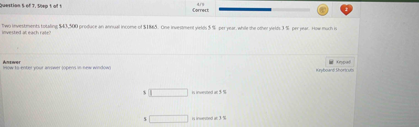 of 7, Step 1 of 1 Correct 4/9 
Two investments totaling $43,500 produce an annual income of $1865. One investment yields 5 % per year. while the other yields 3 % per year. How much is 
invested at each rate? 
Answer Keypad 
How to enter your answer (opens in new window) 
Keyboard Shortcuts
$ □ is invested at 5 %
$ □ is invested at 3 %