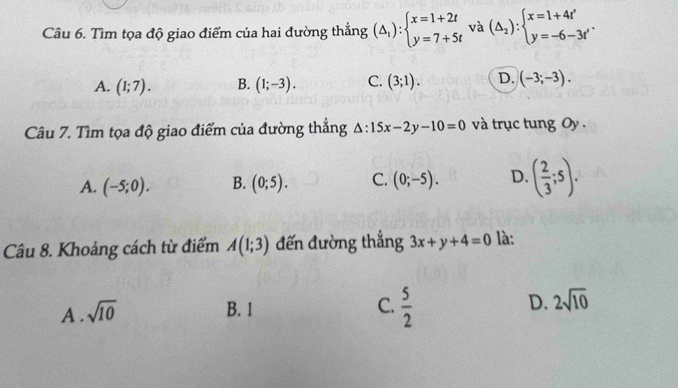 Tìm tọa độ giao điểm của hai đường thắng (△ _1):beginarrayl x=1+2t y=7+5tendarray. và (△ _2):beginarrayl x=1+4t' y=-6-3t'endarray..
A. (1;7). (1;-3). C. (3;1). (-3;-3). 
B.
D.
Câu 7. Tìm tọa độ giao điểm của đường thắng △ :15x-2y-10=0 và trục tung Oy .
A. (-5;0). (0;5). (0;-5). D. ( 2/3 ;5). 
B.
C.
Câu 8. Khoảng cách từ điểm A(1;3) đến đường thắng 3x+y+4=0 là:
A . sqrt(10)
B. 1 C.  5/2  D. 2sqrt(10)