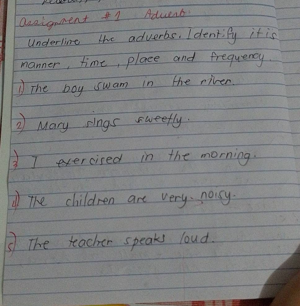 azaignent #1 Aduers. 
Underline the adverbs. Identify it is 
manner, time, place and frequency. 
The boy swam in the riven 
② Mary sings sweefly. 
I exercised in the morning. 
The children are very noicy. 
⑤The teacher speaks loud.