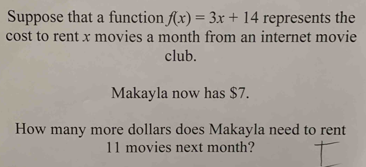 Suppose that a function f(x)=3x+14 represents the 
cost to rent x movies a month from an internet movie 
club. 
Makayla now has $7. 
How many more dollars does Makayla need to rent
11 movies next month?