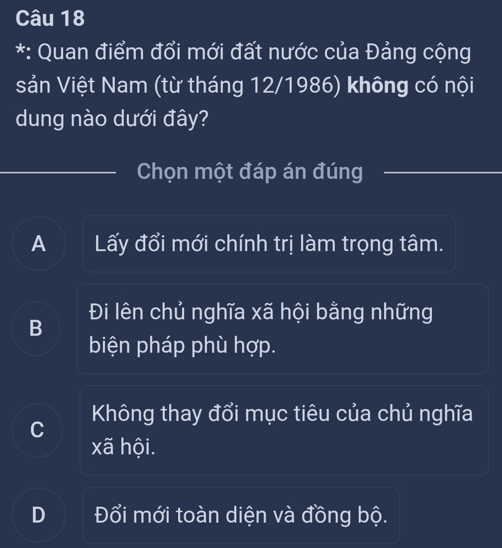 Quan điểm đổi mới đất nước của Đảng cộng
sản Việt Nam (từ tháng 12/1986) không có nội
dung nào dưới đây?
Chọn một đáp án đúng
A Lấy đổi mới chính trị làm trọng tâm.
Đi lên chủ nghĩa xã hội bằng những
B
biện pháp phù hợp.
Không thay đổi mục tiêu của chủ nghĩa
C
xã hội.
D Đổi mới toàn diện và đồng bộ.