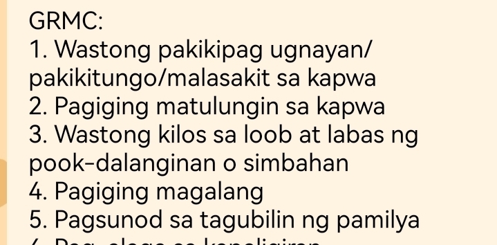 GRMC: 
1. Wastong pakikipag ugnayan/ 
pakikitungo/malasakit sa kapwa 
2. Pagiging matulungin sa kapwa 
3. Wastong kilos sa loob at labas ng 
pook-dalanginan o simbahan 
4. Pagiging magalang 
5. Pagsunod sa tagubilin ng pamilya