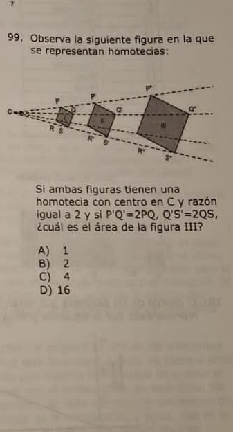 Observa la siguiente figura en la que
se representan homotecias:
P
P
P
C
a o
R S.
R s
R
3°
Si ambas figuras tienen una
homotecia con centro en C y razón
igual a 2 y si P'Q'=2PQ, Q'S'=2QS, 
¿cuál es el área de la figura III?
A) 1
B) 2
C) 4
D) 16