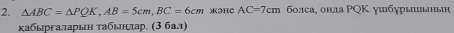 △ ABC=△ PQK, AB=5cm, BC=6cm 3HC AC=7cm болса¸ онла РQΚ ушбурыынын 
κабыргаларын τабынлπар. (3 бал)