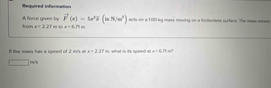 Required information 
A force given by vector F(x)=5x^3widehat x(inN/m^3) acts on a 1.00-kg mass moving on a frictionless surface. The mass moves 
from x=2.27m to x=6.71m. 
If the mass has a speed of 2 m/s at x=2.27m , what is its speed at x=6.71m
□ m/s