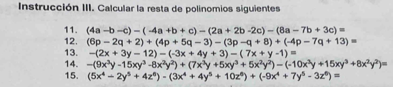 Instrucción III. Calcular la resta de polinomios siguientes 
11. (4a-b-c)-(-4a+b+c)-(2a+2b-2c)-(8a-7b+3c)=
12. (6p-2q+2)+(4p+5q-3)-(3p-q+8)+(-4p-7q+13)=
13. -(2x+3y-12)-(-3x+4y+3)-(7x+y-1)=
14. -(9x^3y-15xy^3-8x^2y^2)+(7x^3y+5xy^3+5x^2y^2)-(-10x^3y+15xy^3+8x^2y^2)=
15. (5x^4-2y^5+4z^6)-(3x^4+4y^5+10z^6)+(-9x^4+7y^5-3z^6)=