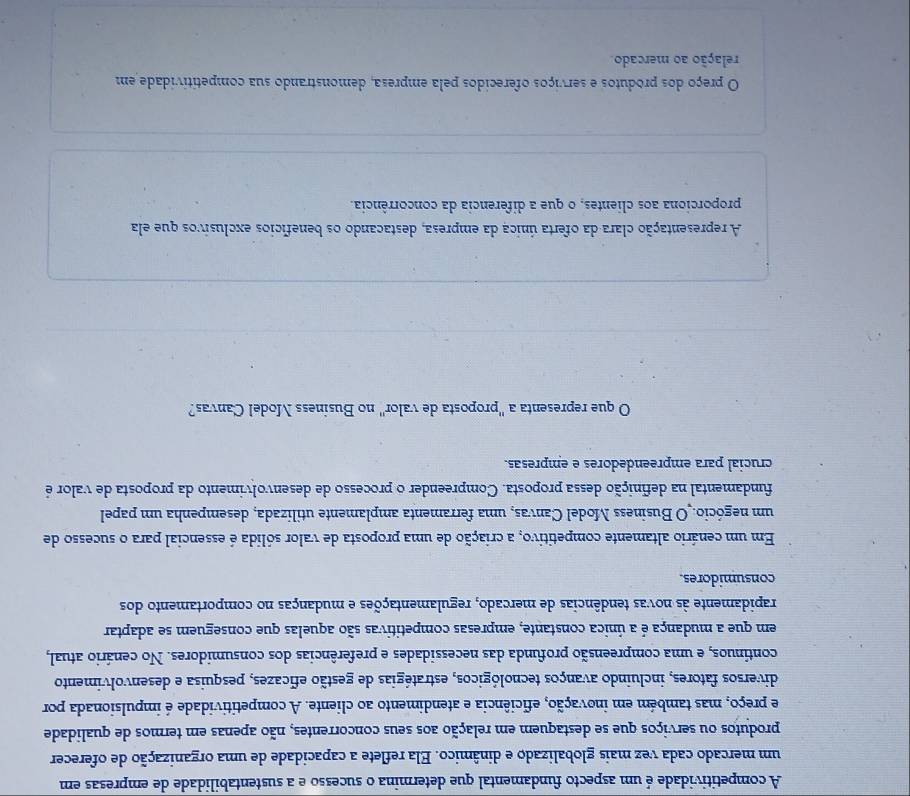 A competitividade é um aspecto fundamental que determina o sucesso e a sustentabilidade de empresas em
um mercado cada vez mais globalizado e dinâmico. Ela reflete a capacidade de uma organização de oferecer
produtos ou serviços que se destaquem em relação aos seus concorrentes, não apenas em termos de qualidade
e preço, mas também em inovação, eficiência e atendimento ao cliente. A competitividade é impulsionada por
diversos fatores, incluindo avanços tecnológicos, estratégias de gestão eficazes, pesquisa e desenvolvimento
continuos, e uma compreensão profunda das necessidades e preferências dos consumidores. No cenário atual,
em que a mudança é a única constante, empresas competitivas são aquelas que conseguem se adaptar
rapidamente às novas tendências de mercado, regulamentações e mudanças no comportamento dos
consumidores.
Em um cenário altamente competitivo, a criação de uma proposta de valor sólida é essencial para o sucesso de
um negócio. O Business Model Canvas, uma ferramenta amplamente utilizada, desempenha um papel
fundamental na definição dessa proposta. Compreender o processo de desenvolvimento da proposta de valor é
crucial para empreendedores e empresas.
O que representa a "proposta de valor" no Business Model Canvas?
A representação clara da oferta única da empresa, destacando os benefícios exclusivos que ela
proporciona aos clientes, o que a diferência da concorrência.
O preço dos produtos e serviços oferecidos pela empresa, demonstrando sua competitividade em
relação ao mercado.