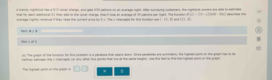 A trendy nightclub has a $15 cover charge, and gets 630 patrons on an average night. After surveying customers, the nightclub owners are able to estimate ∞ 
that for each additional $1 they add to the cover charge, they'll lose an average of 30 patrons per night. The function R(x)=(15+x)(630-30x) describes the 
average nightly revenue if they raise the current price by S x. The x intercepts for this function are (-15,0) and (21,0). 
Part: 0 / 3 
Part 1 of 3 
(a) The graph of the function for this problem is a parabola that opens down. Since parabolas are symmetric, the highest point on the graph has to be 
halfway between the x intercepts (or any other two points that live at the same height). Use this fact to find the highest point on the graph. 
The highest point on the graph is (□ ,□ ). ×