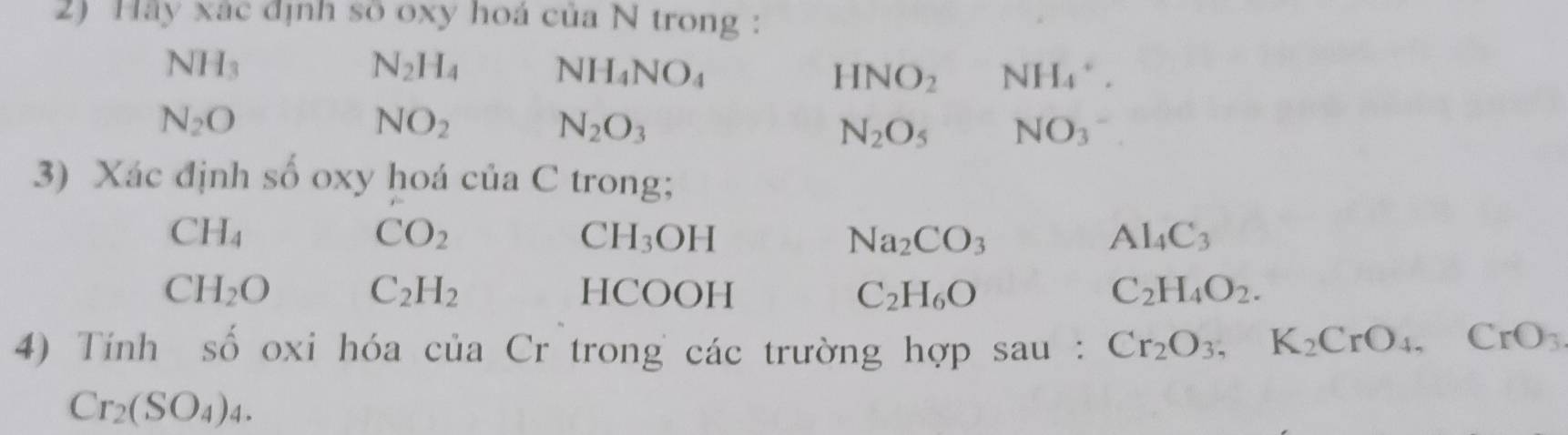 Hảy xác định số oxy hoá của N trong :
NH_3
N_2H_4 NH_4NO_4
HNO_2 NH_4^(+.
N_2)O
NO_2
N_2O_3
N_2O_5 NO_3
3) Xác định số oxy hoá của C trong;
CH_4
CO_2
C H_3OH
Na_2CO_3
Al_4C_3
CH_2O HCOOH C_2H_6O C_2H_4O_2.
C_2H_2
4) Tính số oxi hóa của Cr trong các trường hợp sau : Cr_2O_3, K_2CrO_4, CrO_3
Cr_2(SO_4)_4.