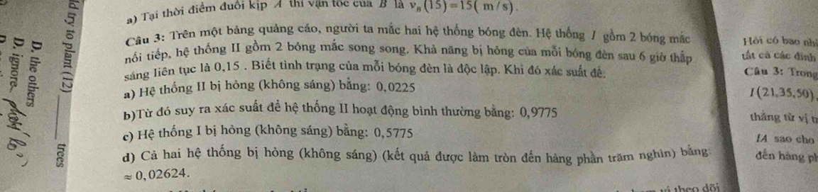 Tại thời điểm đuôi kịp A thí vận tọc của B là v_B(15)=15(m/s). 
Câu 3: Trên một bảng quảng cáo, người ta mắc hai hệ thống bóng đèn. Hệ thống / gồm 2 bóng mắc 
a Hồi có bao nhì 
nối tiếp, hệ thống II gồm 2 bỏng mắc song song. Khả năng bị hông của mỗi bóng đèn sau 6 giờ thần tất cá các đinh 
sáng liên tục là 0,15. Biết tình trạng của mỗi bóng đèn là độc lập. Khi đó xác suất đế: 
Câu 3: Trong 
a) Hệ thống II bị hông (không sáng) bằng: 0,0225
I(21,35,50)
b)Từ đó suy ra xác suất để hệ thống II hoạt động bình thường bằng: 0,9775
thắng từ vị t 
c) Hệ thống I bị hông (không sáng) bằng: 0,5775 IA sao cho 
d) Cả hai hệ thống bị hòng (không sáng) (kết quả được làm tròn đến hàng phần trăm nghìn) bằng đdến hàng ph
approx 0,02624. 
i theo dõi