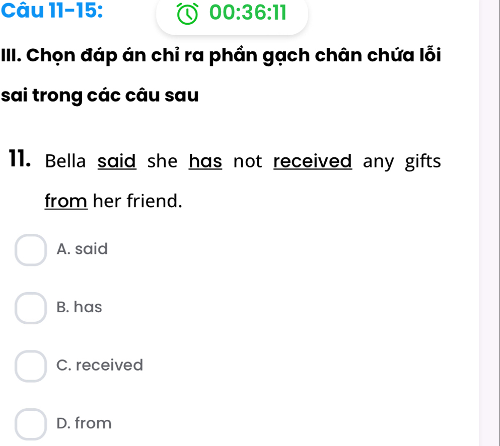 Câu 11-15: 00:36:11 
Q
III. Chọn đáp án chỉ ra phần gạch chân chứa lỗi
sai trong các câu sau
11. Bella said she has not received any gifts
from her friend.
A. said
B. has
C. received
D. from