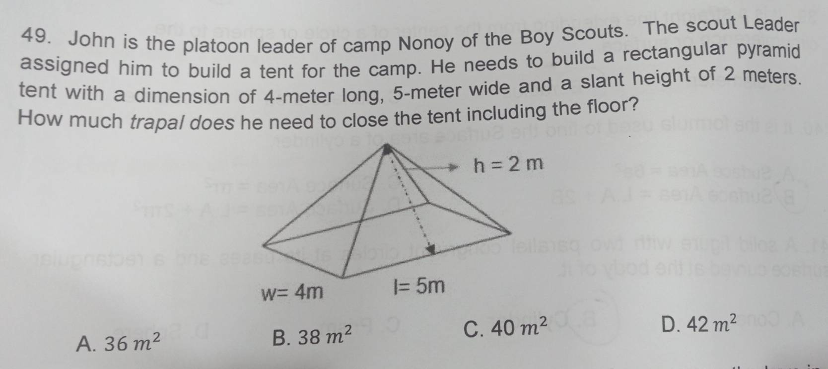 John is the platoon leader of camp Nonoy of the Boy Scouts. The scout Leader
assigned him to build a tent for the camp. He needs to build a rectangular pyramid
tent with a dimension of 4-meter long, 5-meter wide and a slant height of 2 meters.
How much trapal does he need to close the tent including the floor?
D. 42m^2
A. 36m^2
B. 38m^2 C. 40m^2