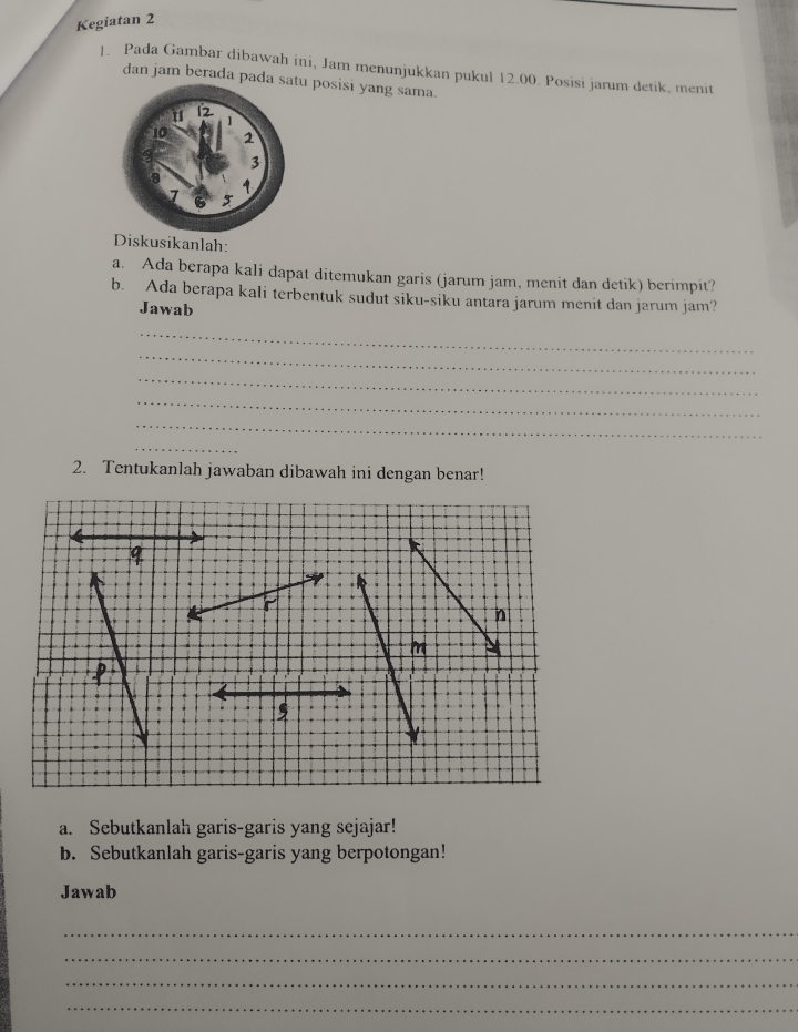 Kegiatan 2 
]. Pada Gambar dibawah ini, Jam menunjukkan pukul 12.00. Posisi jarum detik, menit 
dan jam berada pada u posisi yang sama. 
Diskusikanlah: 
a. Ada berapa kali dapat ditemukan garis (jarum jam, menit dan detik) berimpit? 
b. Ada berapa kali terbentuk sudut siku-siku antara jarum menit dan jarum jam? 
Jawab 
_ 
_ 
_ 
_ 
_ 
_ 
2. Tentukanlah jawaban dibawah ini dengan benar! 
n 
m 
, 
a. Sebutkanlah garis-garis yang sejajar! 
b. Sebutkanlah garis-garis yang berpotongan! 
Jawab 
_ 
_ 
_ 
_