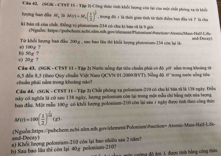 (SGK - CTST 11 - Tập 2) Công thức tính khối lượng còn lại của một chất phóng xạ từ khối
lượng ban đầu M_0 là M(t)=M_0( 1/2 )^ t/T  , trong đó 7 là thời gian tính từ thời điểm ban đầu và T là chu
kì bán rã của chất. Đồng vị plutonium-234 có chu kì bán rã là 9 giờ.
(Nguồn: https://pubchem.ncbi.nlm.nih.gov/element/Plutonium#section=AtomicMass-Half-Life-
and-Decay)
Từ khối lượng ban đầu 200g , sau bao lâu thì khối lượng plutonium-234 còn lại là:
a) 100g ?
b) 50g ?
c) 20g ?
Câu 43. (SGK - CTST 11 - Tập 2) Nước uống đạt tiêu chuẩn phải có độ pH nằm trong khoảng từ
6,5 đến 8,5 (theo Quy chuẩn Việt Nam QCVN 01:2009/BYT). Nồng độ H* trong nước uống tiêu
chuẩn phải nằm trong khoảng nào?
Câu 44. (SGK - CTST 11 - Tập 2) Chất phóng xạ polonium-210 có chu kì bán rã là 138 ngày. Điều
này có nghĩa là cứ sau 138 ngày, lượng polonium còn lại trong một mẫu chỉ bằng một nửa lượng
ban đầu. Một mẫu 100 g có khối lượng polonium-210 còn lại sau ≠ ngày được tính theo công thức
M(t)=100( 1/2 )^ t/138 (g).
(Nguồn:https://pubchem.ncbi.nlm.nih.gov/element/Polonium#section= Atomic-Mass-Half-Life-
and-Decay)
a) Khối lượng polonium-210 còn lại bao nhiêu sau 2 năm?
b) Sau bao lâu thì còn lại 40g polonium-210?
mức cường độ âm L được tính bằng công thức