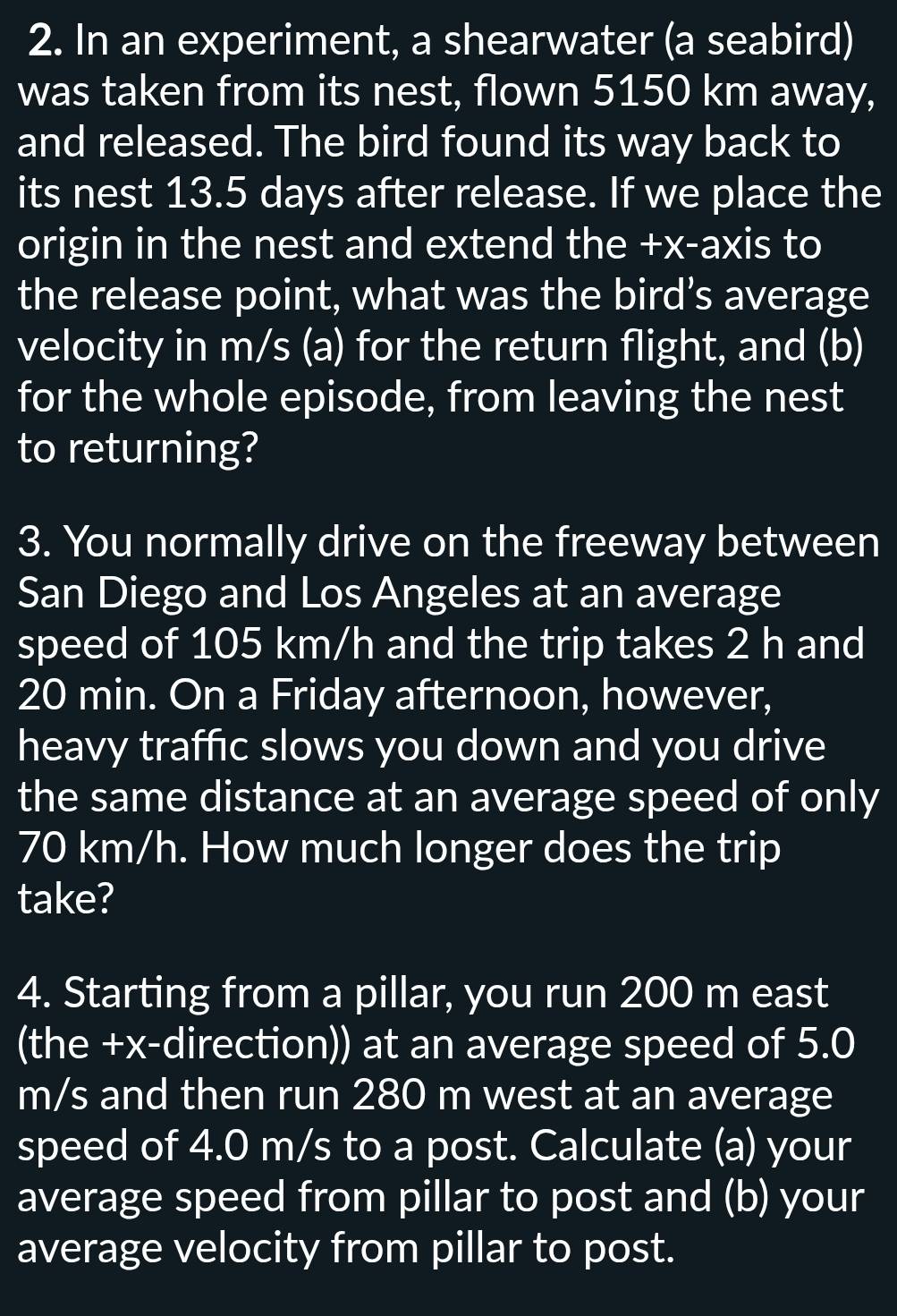 In an experiment, a shearwater (a seabird) 
was taken from its nest, flown 5150 km away, 
and released. The bird found its way back to 
its nest 13.5 days after release. If we place the 
origin in the nest and extend the +x -axis to 
the release point, what was the bird’s average 
velocity in m/s (a) for the return flight, and (b) 
for the whole episode, from leaving the nest 
to returning? 
3. You normally drive on the freeway between 
San Diego and Los Angeles at an average 
speed of 105 km/h and the trip takes 2 h and
20 min. On a Friday afternoon, however, 
heavy traffic slows you down and you drive 
the same distance at an average speed of only
70 km/h. How much longer does the trip 
take? 
4. Starting from a pillar, you run 200 m east 
(the +x-direction)) at an average speed of 5.0
m/s and then run 280 m west at an average 
speed of 4.0 m/s to a post. Calculate (a) your 
average speed from pillar to post and (b) your 
average velocity from pillar to post.