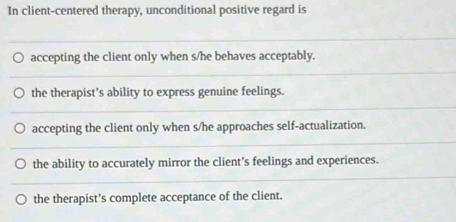 In client-centered therapy, unconditional positive regard is
accepting the client only when s/he behaves acceptably.
the therapist’s ability to express genuine feelings.
accepting the client only when s/he approaches self-actualization.
the ability to accurately mirror the client’s feelings and experiences.
the therapist’s complete acceptance of the client.