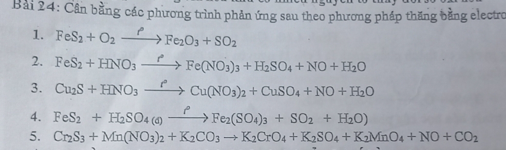 Cần bằng các phương trình phản ứng sau theo phương pháp thăng bằng electro 
1. FeS_2+O_2xrightarrow fFe_2O_3+SO_2
2. FeS_2+HNO_3xrightarrow r°Fe(NO_3)_3+H_2SO_4+NO+H_2O
3. Cu_2S+HNO_3xrightarrow r°Cu(NO_3)_2+CuSO_4+NO+H_2O
4. FeS_2+H_2SO_4(d)xrightarrow PFe_2(SO_4)_3+SO_2+H_2O)
5. Cr_2S_3+Mn(NO_3)_2+K_2CO_3to K_2CrO_4+K_2SO_4+K_2MnO_4+NO+CO_2