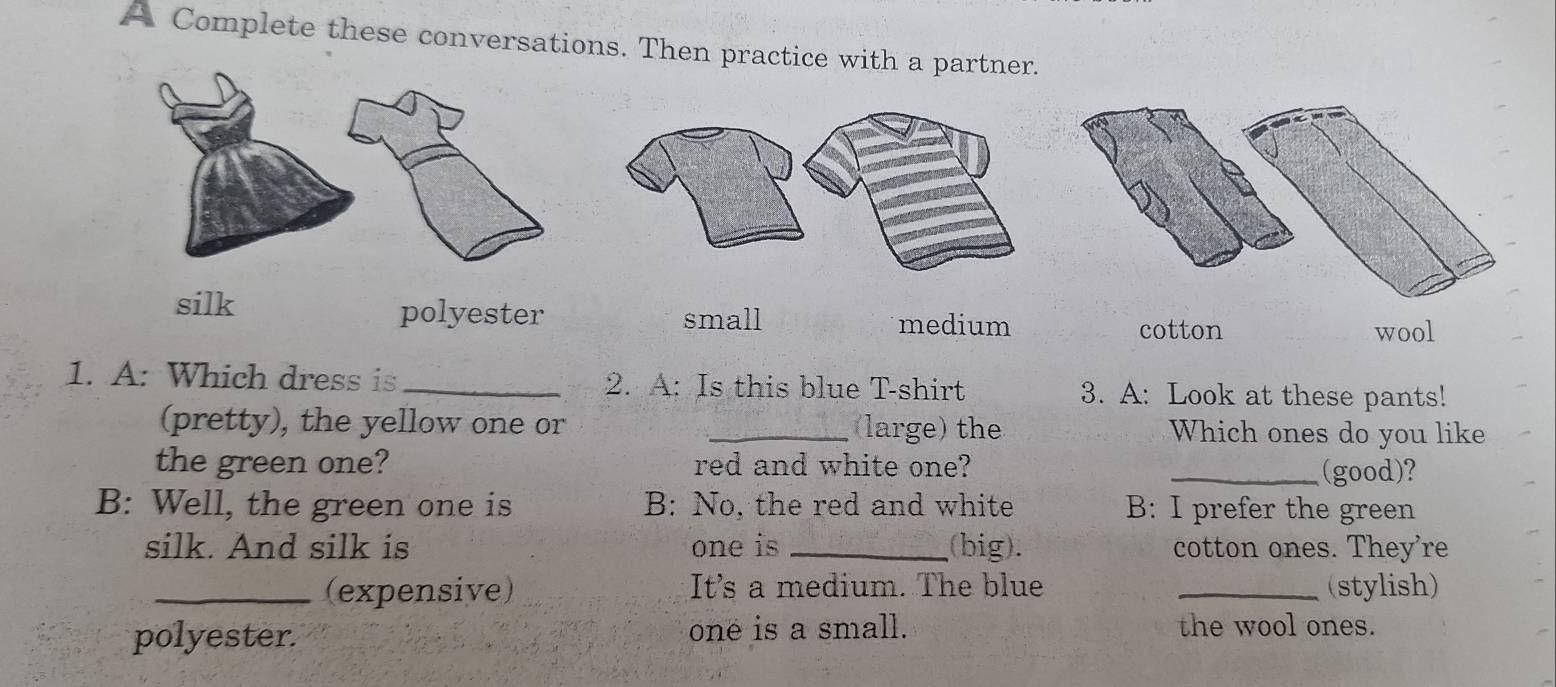 A Complete these conversations. Then practice with a partner.
silk polyester small medium cotton
wool
1. A: Which dress is _2. A: Is this blue T-shirt 3. A: Look at these pants!
(pretty), the yellow one or _(large) the Which ones do you like
the green one? red and white one? _(good)?
B: Well, the green one is B: No, the red and white B: I prefer the green
silk. And silk is one is _(big). cotton ones. They're
_(expensive) It's a medium. The blue _(stylish)
polyester. one is a small. the wool ones.