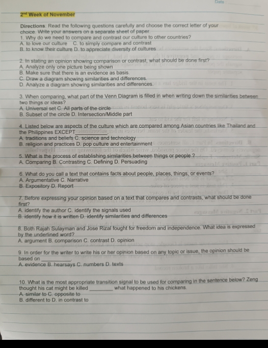 Dato _
2^(nd) Week of November
Directions: Read the following questions carefully and choose the correct letter of your
choice. Write your answers on a separate sheet of paper.
1. Why do we need to compare and contrast our culture to other countries?
A. to love our culture C. to simply compare and contrast
B. to know their culture D. to appreciate diversity of cultures
2. In stating an opinion showing comparison or contrast, what should be done first?
A. Analyze only one picture being shown
B. Make sure that there is an evidence as basis.
C. Draw a diagram showing similarities and differences.
D. Analyze a diagram showing similarities and differences.
3. When comparing, what part of the Venn Diagram is filled in when writing down the similarities between
two things or ideas?
A. Universal set C. All parts of the circle
B. Subset of the circle D. Intersection/Middle part
4. Listed below are aspects of the culture which are compared among Asian countries like Thailand and
the Philippines EXCEPT_
A. traditions and beliefs C. science and technology
B. religion and practices D. pop culture and entertainment
5. What is the process of establishing similarities between things or people ?
A. Comparing B. Contrasting C. Defining D. Persuading
6. What do you call a text that contains facts about people, places, things, or events?
A. Argumentative C. Narrative
B. Expository D. Report
7. Before expressing your opinion based on a text that compares and contrasts, what should be done
first?
A. identify the author C. identify the signals used
B. identify how it is written D. identify similarities and differences
8. Both Rajah Sulayman and Jose Rizal fought for freedom and independence. What idea is expressed
by the underlined word?
A. argument B. comparison C. contrast D. opinion
9. In order for the writer to write his or her opinion based on any topic or issue, the opinion should be
based on _
A. evidence B. hearsays C. numbers D. texts
10. What is the most appropriate transition signal to be used for comparing in the sentence below? Zeng
thought his cat might be killed _what happened to his chickens.
A. similar to C. opposite to
B. different to D. in contrast to