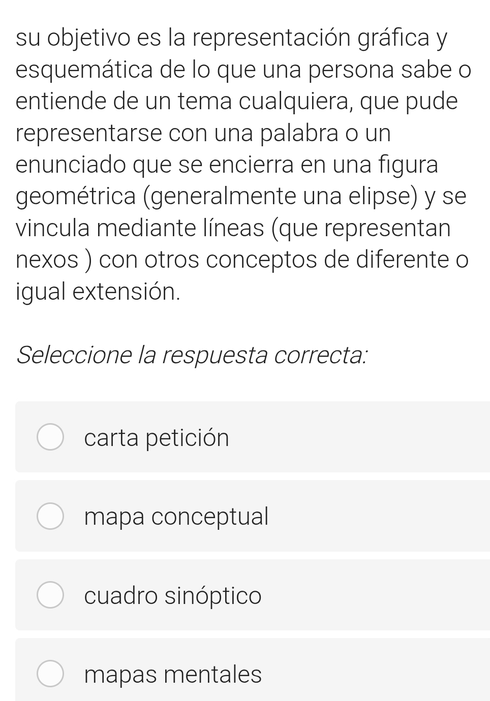 su objetivo es la representación gráfica y
esquemática de lo que una persona sabe o
entiende de un tema cualquiera, que pude
representarse con una palabra o un
enunciado que se encierra en una figura
geométrica (generalmente una elipse) y se
vincula mediante líneas (que representan
nexos ) con otros conceptos de diferente o
igual extensión.
Seleccione la respuesta correcta:
carta petición
mapa conceptual
cuadro sinóptico
mapas mentales