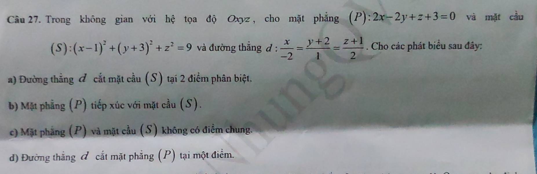 Trong không gian với hệ tọa độ Oxyz, cho mặt phẳng (2 ):2x-2y+z+3=0 và mặt cầu
(S):(x-1)^2+(y+3)^2+z^2=9 và đường thẳng d :  x/-2 = (y+2)/1 = (z+1)/2 . Cho các phát biểu sau đây:
a) Đường thẳng & cắt mặt cầu (S) tại 2 điểm phân biệt.
b) Mặt phẳng (P) tiếp xúc với mặt cầu (S).
c) Mặt phẳng (P) và mặt cầu (S) không có điểm chung.
d) Đường thẳng đ cắt mặt phẳng (P) tại một điểm.