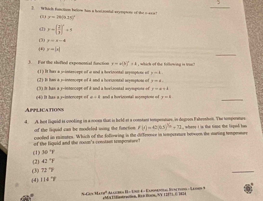 3
_
2. Which function below has a horizontal asymptote of the x-axis?
(1) y=20(0.25)^x
(2) y=( 2/3 )^x+5
(3) y=x-4
_
(4) y=|x|
3. For the shifted exponential function y=a(b)^x+k , which of the following is true?
(1) It has a y-intercept of a and a horizontal asymptote of y=k.
(2) It has a y-intercept of k and a horizontal asymptote of y=a.
(3) It has a y-intercept of k and a horizontal asymptote of y=a+k. 
_
(4) It has a y-intercept of a+k and a horizontal asymptote of y=k. 
Applications
4. A hot liquid is cooling in a room that is held at a constant temperature, in degrees Fahrenheit. The temperature
of the liquid can be modeled using the function F(t)=42(0.5)^1/10-72 , where / is the time the liquid has
cooled in minutes. Which of the following is the difference in temperature between the starting temperature
of the liquid and the room's constant temperature?
(1) 30°F
(2) 42°F
(3) 72°F
_
(4) 114°F
N-Gen MATH° Algebra II - Unit 4 - Exponential Functions - Lesson 9
eMATHinstruction, Rεр Ηоок, NY 12571, © 2024