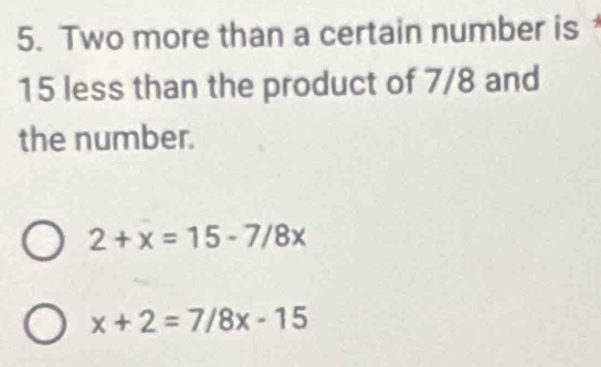 Two more than a certain number is
15 less than the product of 7/8 and
the number.
2+x=15-7/8x
x+2=7/8x-15