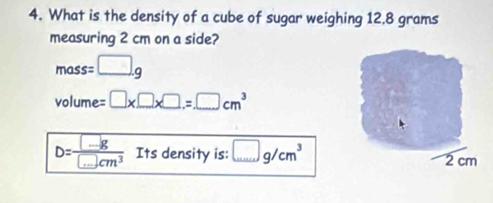 What is the density of a cube of sugar weighing 12,8 grams
measuring 2 cm on a side?
mass=□ .g
volume =□ * □ * □ .=□ cm^3
D= □ g/□ cm^3  Its density is: □ g/cm^3