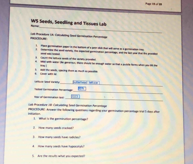 Page 19 of 39 
_ 
W5 Seeds, Seedling and Tissues Lab 
Name: 
Lab Procedure 1A: Calculating Seed Germination Percentage 
PROCEDURE: 
1. Place germination paper in the bottom of a petri dish that will serve as a germination tray. 
2. Determine the seed variety, the expected germination percentage, and the last year that the provided 
seed was tested. 
3. Count the lettuce seeds of the variety provided. 
4. Mist with water (Be generous, there should be enough water so that a puddle forms when you tilt the 
tray.) 
5. Add the seeds, spacing them as much as possible. 
6. Cover with lid. 
_ 
_ 
Lettuce Seed Variety:_ butterhead lettuce 
_ 
Tested Germination Percentage: 85%
Year of Germination test: 
_ 
Lab Procedure 1B: Calculating Seed Germination Percentage 
PROCEDURE: Answer the following questions regarding your germination percentage trial 5 days after 
initiation. 
1. What is the germination percentage? 
2. How many seeds cracked? 
3. How many seeds have radicles? 
4. How many seeds have hypocotyls? 
5. Are the results what you expected?