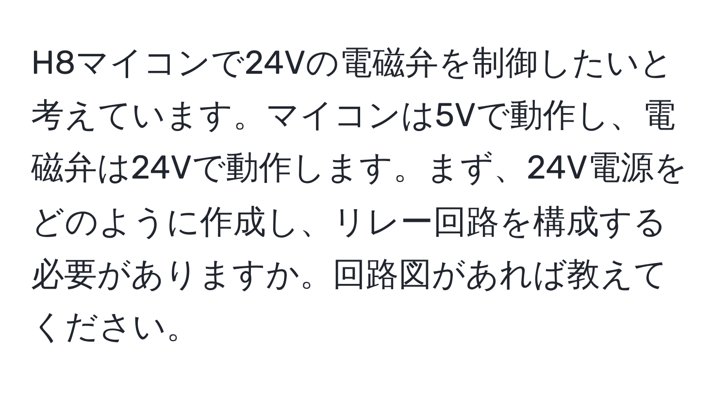 H8マイコンで24Vの電磁弁を制御したいと考えています。マイコンは5Vで動作し、電磁弁は24Vで動作します。まず、24V電源をどのように作成し、リレー回路を構成する必要がありますか。回路図があれば教えてください。