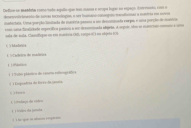 Define-se matéria como tudo aquilo que tem massa e ocupa lugar no espaço. Entretanto, com o
desenvolvimento de novas tecnologias, o ser humano conseguiu transformar a matéria em novos
materiais. Uma porção limitada de matéria passou a ser denominada corpo, e uma porção de matéria
com uma finalidade específica passou a ser denominada objeto. A seguir, têm-se materiais comuns a uma
sala de aula. Classifique-os em matéria (M), corpo (C) ou objeto (O).
( ) Madeira
( ) Cadeira de madeira
( ) Plástico
( ) Tubo plástico de caneta esferográfica
( ) Esquadria de ferro da janela
( ) Ferro
( ) Pedaço de vidro
( ) Vidro da janela
( ) Ar que os alunos respiram