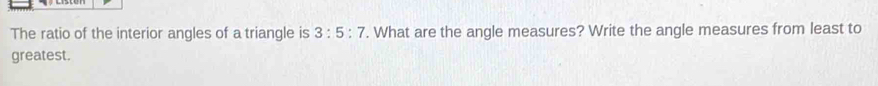 The ratio of the interior angles of a triangle is 3:5:7. What are the angle measures? Write the angle measures from least to 
greatest.