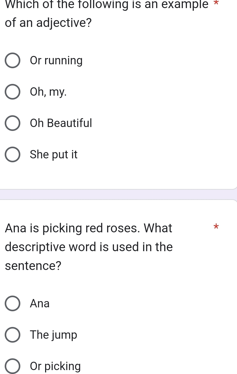 Which of the following is an example *
of an adjective?
Or running
Oh, my.
Oh Beautiful
She put it
Ana is picking red roses. What
*
descriptive word is used in the
sentence?
Ana
The jump
Or picking