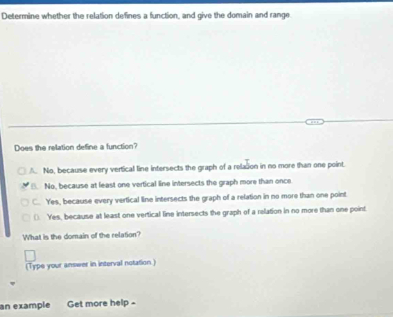 Determine whether the relation defines a function, and give the domain and range.
Does the relation define a function?
A No, because every vertical line intersects the graph of a relasion in no more than one point.. No, because at least one vertical line intersects the graph more than once
C. Yes, because every vertical line intersects the graph of a relation in no more than one point
(). Yes, because at least one vertical line intersects the graph of a relation in no more than one point.
What is the domain of the relation?
(Type your answer in interval notation.)
an example Get more help £