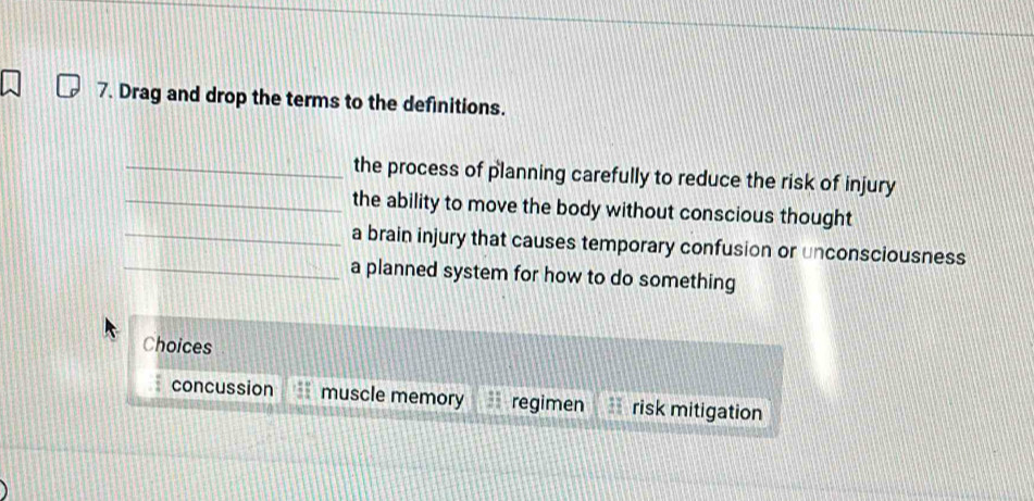 Drag and drop the terms to the definitions.
_the process of planning carefully to reduce the risk of injury
_the ability to move the body without conscious thought
_a brain injury that causes temporary confusion or unconsciousness
_a planned system for how to do something
Choices
concussion muscle memory regimen risk mitigation