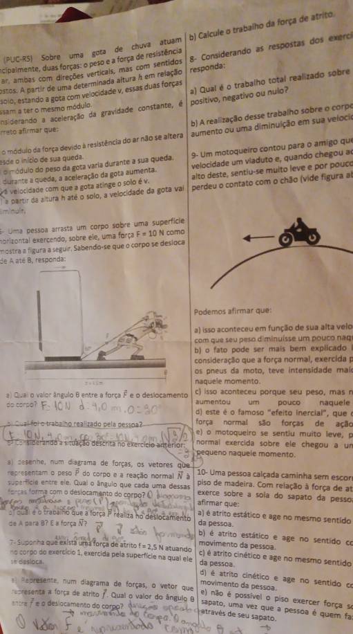 (PUC-RS) Sobre uma gota de chuva atuam b) Calcule o trabalho da força de atrito.
ar ambas com direções verticais, mas com sentidos 8- Considerando as respostas dos exerci
ecipalmente, duas forças: o peso e a força de resistência
estos. A partir de uma determinada altura h em relação responda:
a) Qual é o trabalho total realizado sobre
solo, estando a gota com velocidade v, essas duas forças
Insiderando a aceleração da gravidade constante, é positivo, negativo ou nulo?
ssam a ter o mesmo módulo.
b) A realização desse trabalho sobre o corpo
rreto afirmar que:
o módulo da força devido à resistência do ar não se altera aumento ou uma diminuição em sua velocio
o módulo do peso da gota varia durante a sua queda. 9- Um motoqueiro contou para o amigo que
esde o início de sua queda.
durante a queda, a aceleração da gota aumenta.  velocidade um viaduto e, quando chegou a
va velocidade com que a gota atinge o solo é v. alto deste, sentiu-se muito leve e por pouc
a partir da altura h até o solo, a velocidade da gota vai perdeu o contato com o chão (vide figura al
im|nult.
6- Uma pessoa arrasta um corpo sobre uma superfície
nbrizontal exercendo, sobre ele, uma força F=10N camo
mostra a fígura a seguir, Sabendo-se que o corpo se desloca
de A até B, responda:
Podemos afirmar que:
a) isso aconteceu em função de sua alta velo
com que seu peso diminuísse um pouco naq
b) o fato pode ser mais bern explicado 
consideração que a força normal, exercida p
os pneus da moto, teve intensidade maí
naquele momento.
a) Quai o valor ângulo 6 entre a força F e o deslocamento c) isso aconteceu porque seu peso, mas r
do corpo? aumentou um pouco naquele
d) este é o famoso "efeito inercial", que é
força normal são forças de ação
e  Cual foi o trabalho realizado pela pessoa? e) o motoqueiro se sentiu muito leve, p
normal exercida sobre ele chegou a u
=  siderando a situação descrita no exercício anterior pequeno naquele momento
a) desenhe, num diagrama de forças, os vetores que 10- Uma pessoa calçada caminha sem escor
representam o peso P do corpo e a reação normal overline N 3 piso de madeira. Com relação à força de a
superfície entre ele. Quai o ângulo que cada uma dessas exerce sobre a sola do sapato da pesso
or cas forma com o desiocamento do corpo? O Mo g afirmar que:
a) é atrito estático e age no mesmo sentido
r oual e o trabalho que a força P realiza no deslocamento
de A para B? E a força Ñ? da pessoa.
b) é atrito estático e age no sentido co
movimento da pessoa.
7- Suponha que exista uma força de atrito f=2,5N atuando c) é atrito cinético e age no mesmo sentido
no corpo do exercício 1, exercida pela superfície na qual ele da pessoa.
In desloca.
d) é atrito cinético e age no sentido ce
movimento da pessoa.
e Represente, num diagrama de forças, o vetor que e) não é possível o piso exercer força se
recresenta a força de atrito /. Qual o valor do ângulo 
entre f e o deslocamento do corpo?
sapato, uma vez que a pessoa é quem fa
etravés de seu sapato.