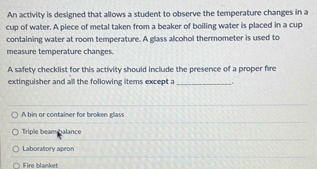 An activity is designed that allows a student to observe the temperature changes in a
cup of water. A piece of metal taken from a beaker of boiling water is placed in a cup
containing water at room temperature. A glass alcohol thermometer is used to
measure temperature changes.
A safety checklist for this activity should include the presence of a proper fire
extinguisher and all the following items except a_
A bin or container for broken glass
Triple beam balance
Laboratory apron
Fire blanket