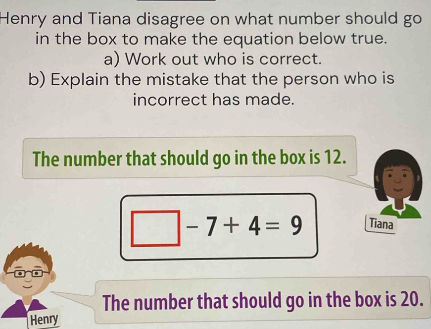 Henry and Tiana disagree on what number should go 
in the box to make the equation below true. 
a) Work out who is correct. 
b) Explain the mistake that the person who is 
incorrect has made. 
The number that should go in the box is 12.
-7+4=9
Tiana 
The number that should go in the box is 20. 
Henry