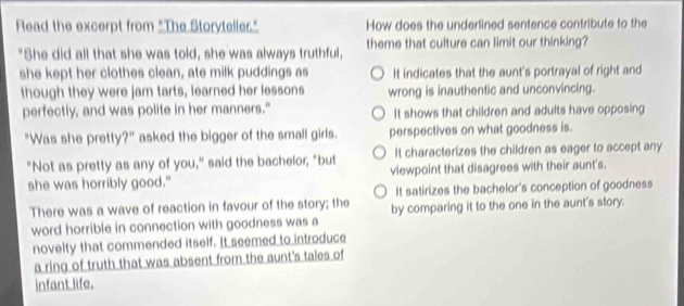 Read the excerpt from "The Storyteller." How does the underlined sentence contribute to the
"She did all that she was told, she was always truthful, theme that culture can limit our thinking?
she kept her clothes clean, ate milk puddings as It indicates that the aunt's portrayal of right and
though they were jam tarts, learned her lessons wrong is inauthentic and unconvincing.
perfectly, and was polite in her manners." It shows that children and adults have opposing
"Was she pretty?" asked the bigger of the small girls. perspectives on what goodness is.
It characterizes the children as eager to accept any
"Not as pretty as any of you," said the bachelor; "but viewpoint that disagrees with their aunt's.
she was horribly good."
It satirizes the bachelor's conception of goodness
There was a wave of reaction in favour of the story; the by comparing it to the one in the aunt's story.
word horrible in connection with goodness was a
novelty that commended itself. It seemed to introduce
a ring of truth that was absent from the aunt's tales of
infant life.