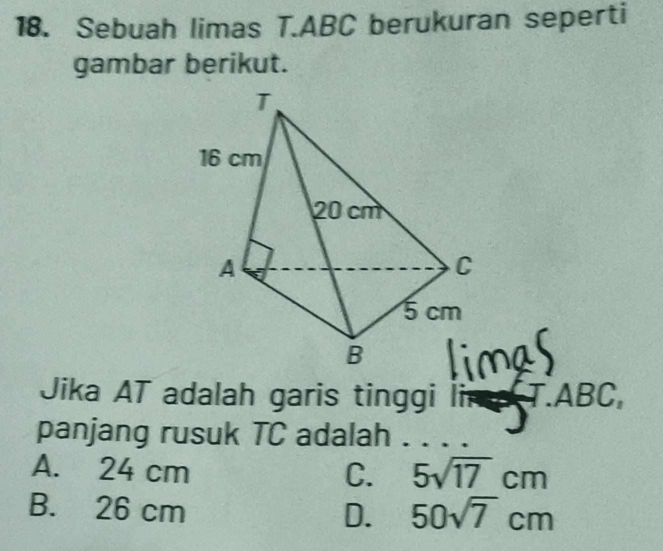 Sebuah limas T. ABC berukuran seperti
gambar berikut.
Jika AT adalah garis tinggi lima T. ABC,
panjang rusuk TC adalah .
A. 24 cm 5sqrt(17)cm
C.
B. 26 cm
D. 50sqrt(7)cm