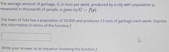 The average amount of garbage, G, in tons per week, produced by a city with population p, 
measured in thousands of people, is given by G=f(p)
The town of Tola has a population of 50,000 and produces 13 tons of garbage each week. Express 
this information in terms of the function f
Write your answer as an equation involving the function f.